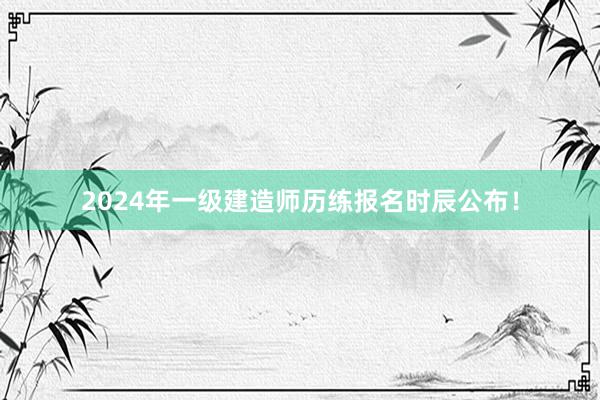 2024年一级建造师历练报名时辰公布！