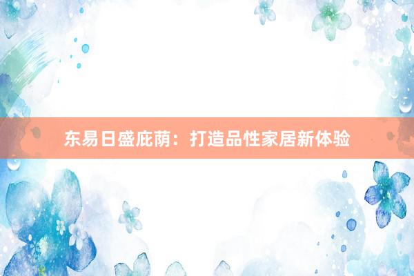 东易日盛庇荫：打造品性家居新体验
