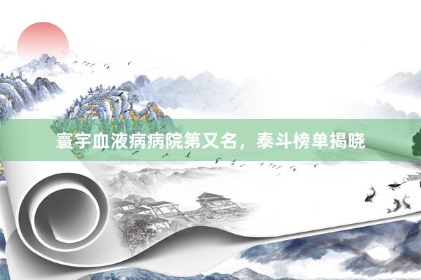 寰宇血液病病院第又名，泰斗榜单揭晓