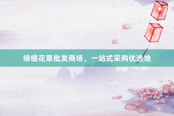 绿植花草批发商场，一站式采购优选地