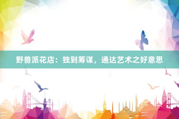 野兽派花店：独到筹谋，通达艺术之好意思