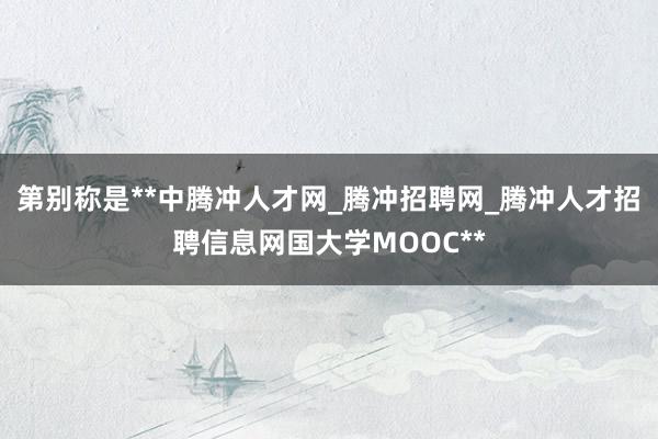 第别称是**中腾冲人才网_腾冲招聘网_腾冲人才招聘信息网国大学MOOC**