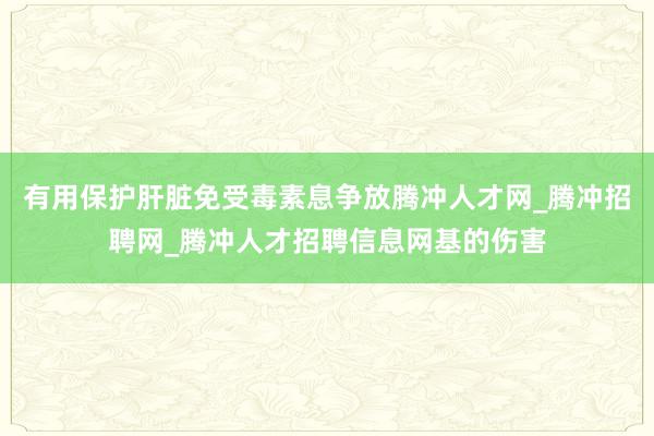 有用保护肝脏免受毒素息争放腾冲人才网_腾冲招聘网_腾冲人才招聘信息网基的伤害