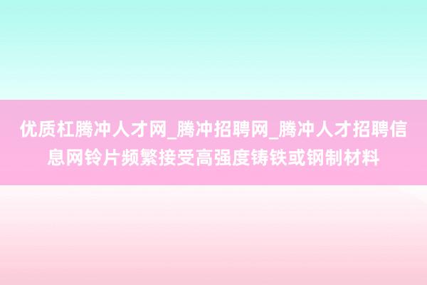 优质杠腾冲人才网_腾冲招聘网_腾冲人才招聘信息网铃片频繁接受高强度铸铁或钢制材料