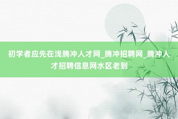 初学者应先在浅腾冲人才网_腾冲招聘网_腾冲人才招聘信息网水区老到